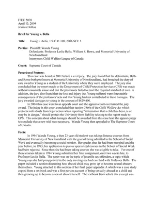 ITEC 5070<br />April 13, 2009<br />Jessica Hollon<br />Brief for Young v. Bella<br />Title:      Young v. Bella, 1 S.C.R. 108, 2006 SCC 3<br />Parties:  Plaintiff: Wanda Young<br />Defendants: Professor Leslie Bella, William S. Rowe, and Memorial University of Newfoundland<br />Intervener: Child Welfare League of Canada<br />Court:   Supreme Court of Canada<br />Procedural Posture:  <br />This case was heard in 2001 before a civil jury.  The jury found that the defendants, Bella and Rowe both professors at Memorial University of Newfoundland, had breached the duty of care owed to Young as a student of the University where they were employed.  The jury also concluded that the report made to the Department of Child Protection Services (CPS) was made without reasonable cause and that the professors failed to meet the required standard of care. In addition, the jury also found that the loss and injury that Young suffered were foreseeable consequences of the professors' acts and that Young had not contributed to these damages.  The jury awarded damages to young in the amount of $829,400.<br />In 2004 this case went to an appeals court and the appeals court overturned the jury award.  The judge in this court concluded that section 38(6) of the Child Welfare Act which protects individuals from legal action when reporting “information that a child has been, is or may be in danger,” should protect the University from liability relating to the report made to CPS.  This concern about what damages should be awarded from this case lead the appeals judge to conclude that a new trial was necessary.  Wanda Young then appealed to The Supreme Court of Canada.<br />Facts:  <br />In 1994 Wanda Young, a then 23 year old student was taking distance courses from Memorial University of Newfoundland with the goal of being admitted to the School of Social Work and eventually becoming a social worker.  Her grades thus far had been marginal and the year before, in 1993, her application to pursue specialized courses in the School of Social Work had been rejected.  Since then she had been taking courses she was eligible to take.   For one of these courses taken in 1994 Young submitted her final assignment, over two weeks late, to Professor Leslie Bella.  The paper was on the topic of juvenile sex offenders, a topic which Young says she had preapproved in the only meeting she had ever had with Professor Bella.  The paper included a section discussing how abused child may grow up to become sexual abusers themselves.  Young attached to this section of her final paper appendix A which was a case study copied from a textbook and was a first person account of being sexually abused as a child and then growing up to become a sexual abuser herself.  The textbook from which this excerpt was taken was listed in Young’s bibliography, but the appendix was not footnoted in the body of her paper.  <br />After reading the final paper Professor Bella speculated that perhaps this portion of the paper was autobiographical and a “cry for help” from Young.  Professor Bella also speculated that the term paper was plagiarized.  Professor Bella expressed these concerns to the Acting Director of the School of Social Work and Chair of the School’s Admissions Committee, Professor Jane Dempster.  After seeing the excerpt of the Appendix, but not the entire term paper it was attached to, Dempster counseled Bella to meet with Young and discuss the appendix and if the meeting did not clear up the matter to then contact CPS.  Instead, Bella wrote a letter to Young suggesting the paper was written for another course, which would be self plagiarism or that it was written by someone else because it was not written in the same style as Young’s previous papers.  Bella then without waiting to hear from Young, contacted CPS who also advised Bella to speak to Young to obtain some clarification on the matter.  <br />Young testified that she did, after receiving Professor Bella’s letter provide documents that rebutted the suspicion of plagiarism.  However, Bella did not grade the term paper, and gave Young a zero.  Bella then took her concerns of possible child abuse to the Director of the School of Social Work, Dr. William Rowe.  Bella told Rowe the appendix, “was neither referenced nor had any explanation in terms of the paper,” and Dr. Rowe attached appendix A to a report that he then sent to CPS in which he stated “the case study was attached without explanation.”<br />In the meantime, the University had rejected Young’s request for reconsideration of her application to pursue a degree in social work.  Young, still not aware of the child abuse allegation, approached Professor Jane Dempster to see how she may be able to improve her chances of acceptance into the program.  Dempster advised Young that the facility did not think she had what it took to be a social worker and to look for a career elsewhere.  Young then sought employment as a youth care worker at various facilities still not knowing there was an allegation she was a child sexual abuser which was disclosed to many social workers, many of which Young knew through her summer employment.<br />In 1996, a staff worker for CPS set up a meeting with Young and for the first time Young became aware of the long standing report against her.  Young then delivered the textbook from which the excerpt in her tern paper had come from.  It was then clear that the excerpt was not autobiographical and CPS immediately cleared Young.  However, as late as 2001 the fact that Young had a “red flag” on her applications as once being mistakenly considered a potential child abuser, still plagued her when searching for employment.  <br />Issues:  <br />,[object Object]