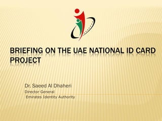 BRIEFING ON THE UAE NATIONAL ID CARD
PROJECT


   Dr. Saeed Al Dhaheri
   Director General
   Emirates Identity Authority
 