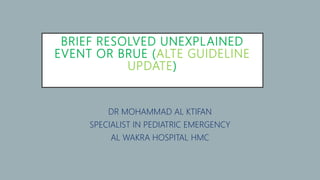 BRIEF RESOLVED UNEXPLAINED
EVENT OR BRUE (ALTE GUIDELINE
UPDATE)
DR MOHAMMAD AL KTIFAN
SPECIALIST IN PEDIATRIC EMERGENCY
AL WAKRA HOSPITAL HMC
 