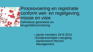 Procesvoering en registratie 
conform wet- en regelgeving, 
missie en visie 
Definitieve geometrie en 
terugmeldvoorziening 
»Jamie Honders 19-9-2014 
»Eindpresentatie Leergang 
Aankomend Record 
Management 
 