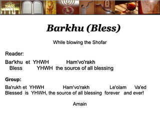 Barkhu (Bless) 
While blowing the Shofar 
Reader: 
Bar'khu et YHWH Ham'vo'rakh 
Bless YHWH the source of all blessing 
Group: 
Ba'rukh et YHWH Ham'vo'rakh Le'olam Va'ed 
Blessed is YHWH, the source of all blessing forever and ever! 
Amain 
 