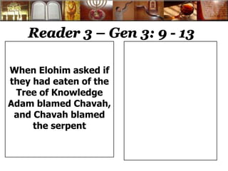 Reader 3 – Gen 3: 9 - 13 
When Elohim asked if 
they had eaten of the 
Tree of Knowledge 
Adam blamed Chavah, 
and Chavah blamed 
the serpent 
 