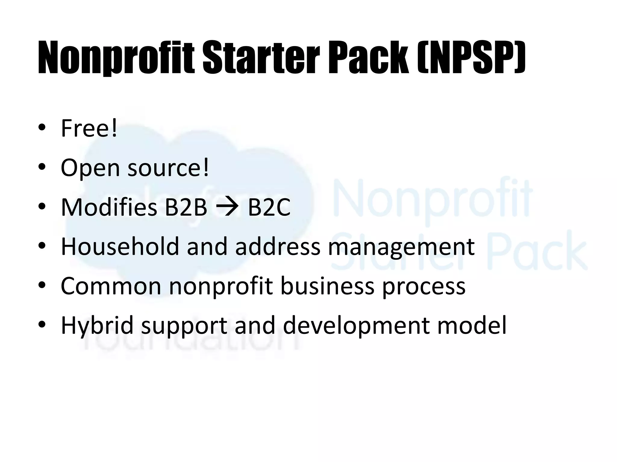 Nonprofit Starter Pack (NPSP)
• Free!
• Open source!
• Modifies B2B  B2C
• Household and address management
• Common nonprofit business process
• Hybrid support and development model
 