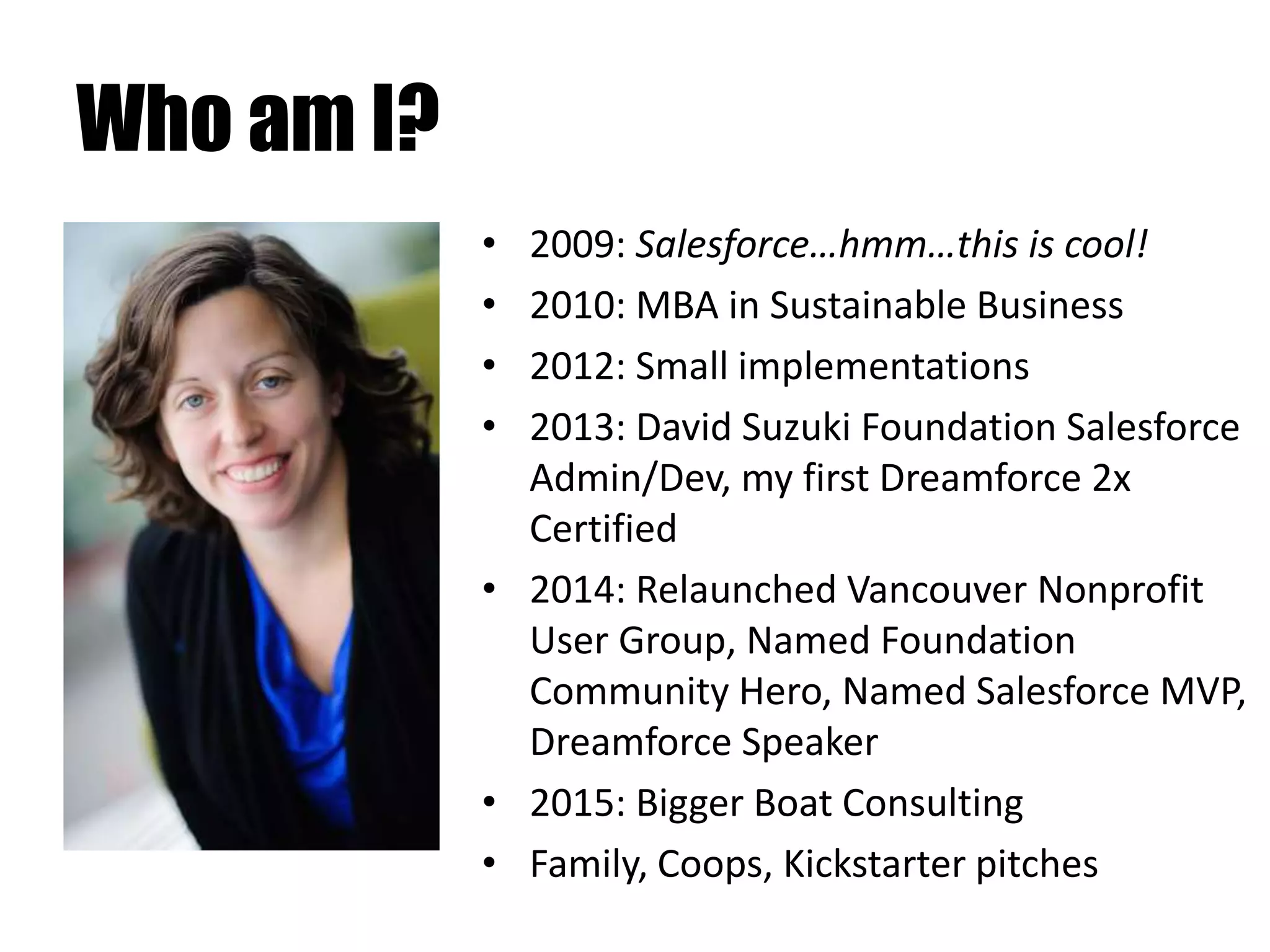 Who am I?
• 2009: Salesforce…hmm…this is cool!
• 2010: MBA in Sustainable Business
• 2012: Small implementations
• 2013: David Suzuki Foundation Salesforce
Admin/Dev, my first Dreamforce 2x
Certified
• 2014: Relaunched Vancouver Nonprofit
User Group, Named Foundation
Community Hero, Named Salesforce MVP,
Dreamforce Speaker
• 2015: Bigger Boat Consulting
• Family, Coops, Kickstarter pitches
 