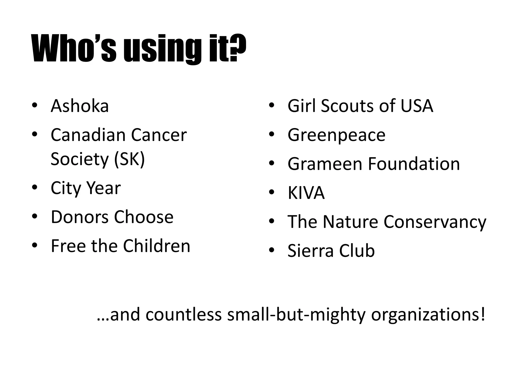 Who’s using it?
• Ashoka
• Canadian Cancer
Society (SK)
• City Year
• Donors Choose
• Free the Children
• Girl Scouts of USA
• Greenpeace
• Grameen Foundation
• KIVA
• The Nature Conservancy
• Sierra Club
…and countless small-but-mighty organizations!
 