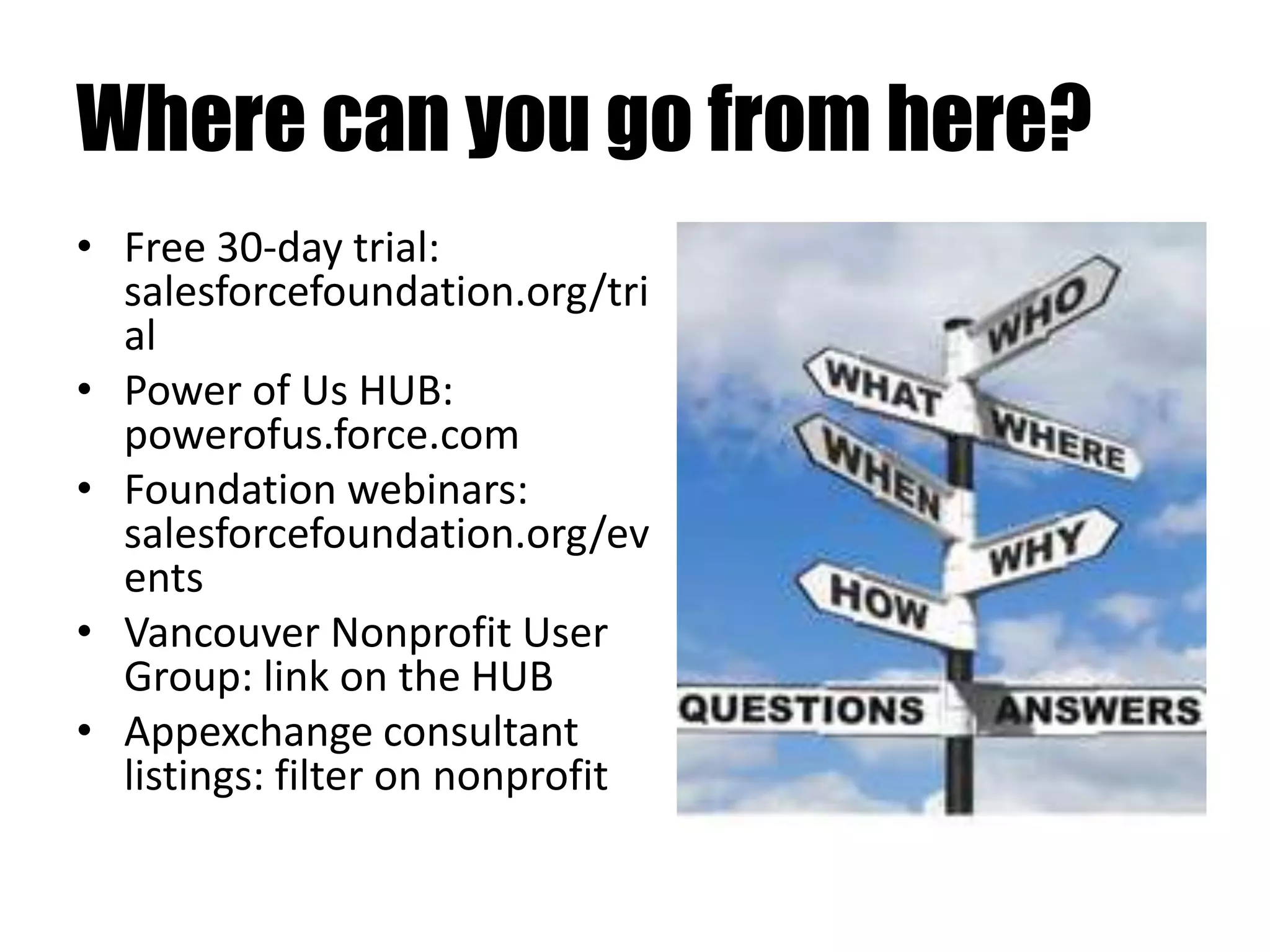 Where can you go from here?
• Free 30-day trial:
salesforcefoundation.org/tri
al
• Power of Us HUB:
powerofus.force.com
• Foundation webinars:
salesforcefoundation.org/ev
ents
• Vancouver Nonprofit User
Group: link on the HUB
• Appexchange consultant
listings: filter on nonprofit
 