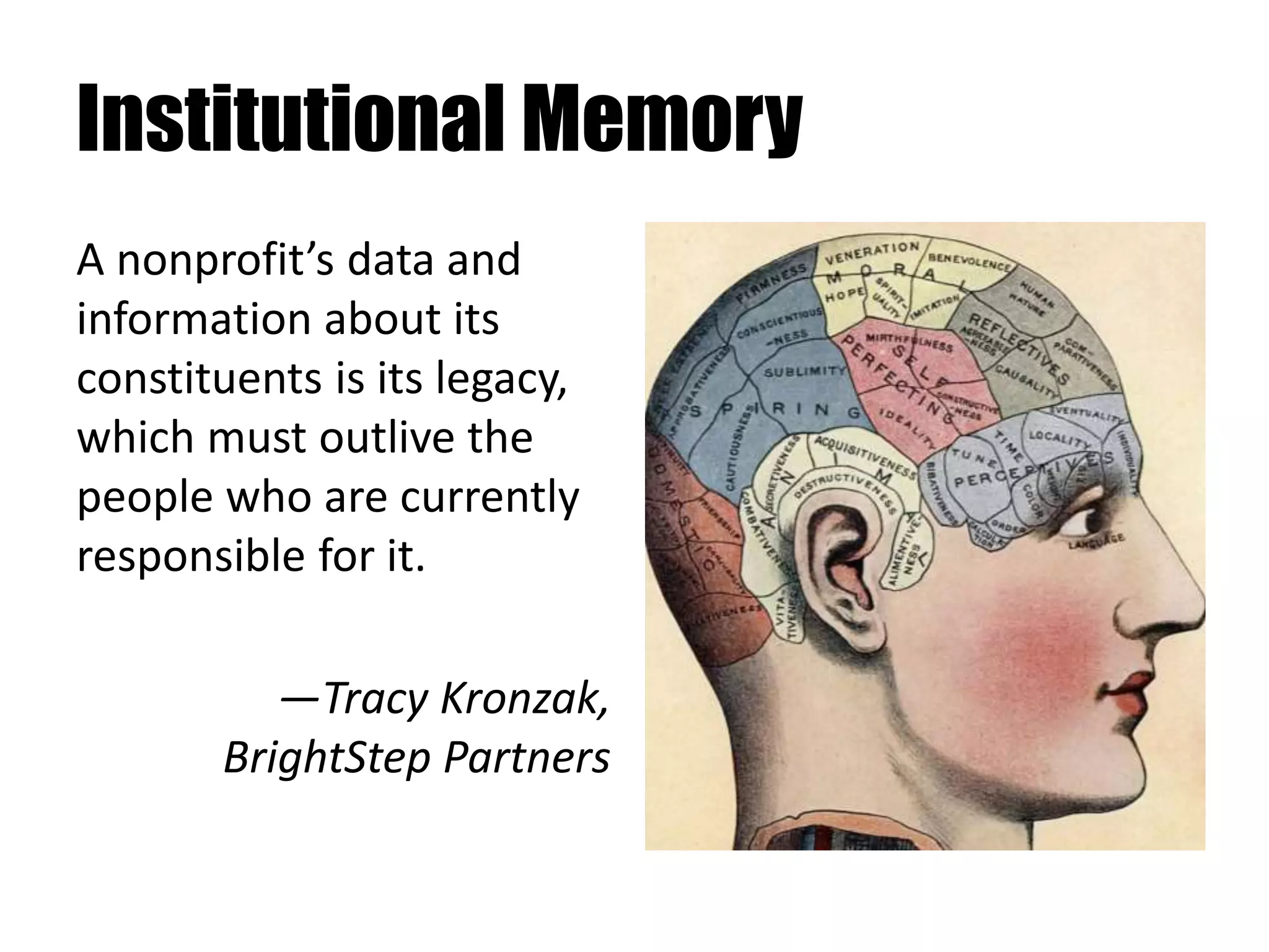 Institutional Memory
A nonprofit’s data and
information about its
constituents is its legacy,
which must outlive the
people who are currently
responsible for it.
—Tracy Kronzak,
BrightStep Partners
 