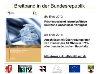Breitband in der Bundesrepublik

             Bis Ende 2010:
             Flächendeckend leistungsfähige
             Breitband-Anschlüsse verfügbar


             Bis Ende 2014:
             Anschlüsse mit Übertragungsraten
             von mindestens 50 Mbit/s in ~75%
             aller bundesdeutschen Haushalte


             http://www.zukunft-breitband.de




                                                11
 