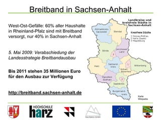 Breitband in Sachsen-Anhalt
West-Ost-Gefälle: 60% aller Haushalte
in Rheinland-Pfalz sind mit Breitband
versorgt, nur 40% in Sachsen-Anhalt


5. Mai 2009: Verabschiedung der
Landesstrategie Breitbandausbau


Bis 2011 stehen 35 Millionen Euro
für den Ausbau zur Verfügung


http://breitband.sachsen-anhalt.de
                                        Karte:
                                        Wikipedia




                                                    12
 