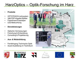 HarzOptics – Optik-Forschung im Harz
•    Produkte

•    OPTOTEACH-Lehrsystem
•    3dB POF-Koppler/Splitter
•    Faserlinsen/Fasertaper
•    LED-Beleuchtung

•    Dienstleistungen

•    Optische Vermessungen
•    Forschung & Entwicklung
•    Consulting & Projektierung

•    Aus- & Weiterbildung

•    Fernlehrgang Technische Optik
•    Azubi-Ausbildung im Technikum
 