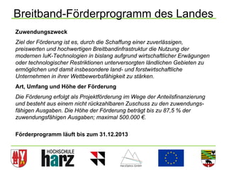 Breitband-Förderprogramm des Landes
Zuwendungszweck
Ziel der Förderung ist es, durch die Schaffung einer zuverlässigen,
preiswerten und hochwertigen Breitbandinfrastruktur die Nutzung der
modernen IuK-Technologien in bislang aufgrund wirtschaftlicher Erwägungen
oder technologischer Restriktionen unterversorgten ländlichen Gebieten zu
ermöglichen und damit insbesondere land- und forstwirtschaftliche
Unternehmen in ihrer Wettbewerbsfähigkeit zu stärken.
Art, Umfang und Höhe der Förderung
Die Förderung erfolgt als Projektförderung im Wege der Anteilsfinanzierung
und besteht aus einem nicht rückzahlbaren Zuschuss zu den zuwendungs-
fähigen Ausgaben. Die Höhe der Förderung beträgt bis zu 87,5 % der
zuwendungsfähigen Ausgaben; maximal 500.000 €.


Förderprogramm läuft bis zum 31.12.2013



                                                                             28
 