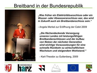 Breitband in der Bundesrepublik
                           „Was früher ein Elektrizitätsanschluss oder ein
                           Wasser- oder Abwasseranschluss war, das wird
                           in Zukunft auch ein Breitbandanschluss sein.“

                           - Angela Merkel zur Eröffnung der Cebit 2009

                            „Die flächendeckende Versorgung
                            unseres Landes mit leistungsfähigen
                            Breitbandanschlüssen und der Aufbau
                            von Netzen der nächsten Generation
                            sind wichtige Voraussetzungen für eine
                            schnelle Rückkehr zu wirtschaftlichem
                            Wachstum und steigendem Wohlstand.“

                            - Karl-Theodor zu Guttenberg, 2009
    Foto: Sebastian Zwez




                                                                          7
 