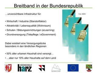 Breitband in der Bundesrepublik
…unverzichtbare Infrastruktur für:              Foto: BMWi




• Wirtschaft / Industrie (Standortfaktor)
• Attraktivität / Lebensqualität (Wohnraum)
• Schulen / Bildungseinrichtungen (eLearning)
• Grundversorgung (Telepflege / eGovernment)


Dabei existiert eine Versorgungslücke
besonders in den ländlichen Regionen


• 50% aller urbanen Haushalt sind versorgt…
• …aber nur 10% aller Haushalte auf dem Land



                                                             8
 