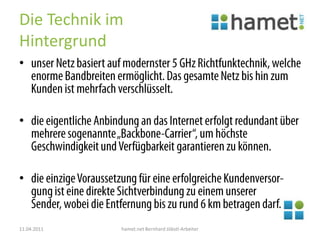 Die Technik im Hintergrundunser Netz basiert auf modernster 5 GHz Richtfunktechnik, welche enorme Bandbreiten ermöglicht. Das gesamte Netz bis hin zum Kunden ist mehrfach verschlüsselt.die eigentliche Anbindung an das Internet erfolgt redundant über mehrere sogenannte „Backbone-Carrier“, um höchste Geschwindigkeit und Verfügbarkeit garantieren zu können.die einzige Voraussetzung für eine erfolgreiche Kundenversor-gung ist eine direkte Sichtverbindung zu einem unserer Sender, wobei die Entfernung bis zu rund 6 km betragen darf.11.04.2011hamet.net Bernhard Jöbstl-Arbeiter