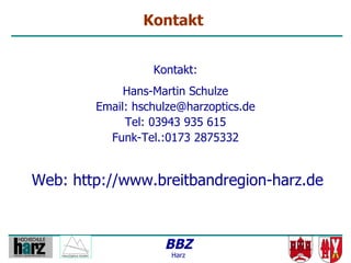 Kontakt


                  Kontakt:
             Hans-Martin Schulze
        Email: hschulze@harzoptics.de
             Tel: 03943 935 615
          Funk-Tel.:0173 2875332


Web: http://www.breitbandregion-harz.de



                    BBZ
                     Harz
 