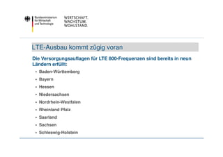 LTE-Ausbau kommt zügig voran
Die Versorgungsauflagen für LTE 800-Frequenzen sind bereits in neun
Ländern erfüllt:
  Baden-Württemberg
  Bayern
  Hessen
  Niedersachsen
  Nordrhein-Westfalen
  Rheinland Pfalz
  Saarland
  Sachsen
  Schleswig-Holstein
 