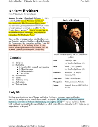 Andrew Breitbart - Wikipedia, the free encyclopedia                                                Page 1 of 8




Andrew Breitbart
From Wikipedia, the free encyclopedia

Andrew Breitbart (ɇEUDǰWEǗUW; February 1, 1969 –
March 1, 2012) was an American publisher,[1] [1]                          Andrew Breitbart
commentator for The Washington Times, author,[2]
and occasional guest commentator[3] [4] [5] on various
news programs, who served as an editor for the
Drudge Report website[6] . He was a researcher for
     g     p
Arianna Huffington, and helped launch her web
publication The Huffington Post.[7]
                                [7


He owned the news aggregation site, Breitbart.com,
and five other websites: Breitbart.tv, Big Hollywood,
Big Government, Big Journalism, and Big Peace. He
  g                  g                    g
played key roles in the Anthony Weiner sexting
p y       y                     y               g
scandal, the resignation of Shirley Sherrod, and the
                 g                y
ACORN 2009 undercover videos controversy.

                                                              Andrew Breitbart speaking at CPAC on February
                                                                                 10, 2012.
 Contents
                                                             Born           February 1, 1969
     Ŷ 1 Early life                                                         Los Angeles, California, U.S.
     Ŷ 2 Public life
          Ŷ 2.1 Authorship, research and reporting           Died           March 1, 2012 (aged 43)
          Ŷ 2.2 Breitbart.com                                               Los Angeles, California, U.S.
          Ŷ 2.3 Commentaries
                                                             Residence      Westwood, Los Angeles,
          Ŷ 2.4 Activism
     Ŷ 3 Personal life                                                      California, U.S.
     Ŷ 4 Death                                               Alma mater     Tulane University (B.A.)
     Ŷ 5 Authored books
     Ŷ 6 References                                          Occupation     Writer, Columnist, Publisher
     Ŷ 7 External links
                                                             Spouse         Susannah Bean (m. 1997–2012); 4
                                                                            children

Early life
Breitbart was the adopted son of Gerald and Arlene Breitbart, a restaurant owner and banker
respectively, and grew up in upscale Brentwood, Los Angeles. He was raised Jewish (his adoptive
mother had converted to Judaism when marrying his adoptive father).[8][9] He had explained that his
birth certificate indicated his biological father was a folk singer. He was ethnically Irish by birth, and his
adopted sister is Hispanic.[8]




http://en.wikipedia.org/wiki/Andrew_Breitbart                                                          8/15/2012
 