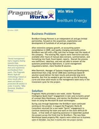 Win Wire

                                                        BreitBurn Energy

October 2009

                            Business Problem
                            BreitBurn Energy Partners is an independent oil and gas limited
                            partnership, focused on the acquisition, exploitation and
                            development of hundreds of oil and gas properties.

                            After extensive company growth, an accounting system
                            consolidation in 2009, and rapidly changing commodity prices
                            BreitBurn was left with a P&L tool that no longer met the needs of
                            the company. The existing P&L reports were restrictive and only
                            available after hours of manual data extracts, summarization, and
“Senior management          formatting into fixed, Excel based, reports. Overall the process
had a negative feeling      was inefficient, laborious, and was not able to answer all the
towards Data                questions presented by Operations. C-Level management
Warehousing based on        requested a better, more flexible BI solution.
their prior experience
and feedback from           Mike Dominick, Manager of Systems Integration and Development,
peers. The Pragmatic        determined that a SQL Server 2008 data warehouse based BI
Works „Agile BI‟            solution would deliver the best results and provide long term
methodology helped us       benefits. But first he needed to get his team up the BI learning
show results after a        curve and show solid results to the management team early in the
week and deliver a          investment cycle for the project.
production BI solution in
under 4 months.” Mike
Dominick, BreitBurn
Energy                      Solution
                            Pragmatic Works provided a one week, onsite “Business
                            Intelligence Quick Start” engagement in late June to build a proof
                            of concept Data Warehouse, and mentor the Breitburn technical
                            team on using the Microsoft BI stack technologies.
                            During July through September the BreitBurn team continued
                            working on the project. In August the Pragmatic Works BI
                            Consultant returned for a one week “Sprint” engagement to
                            continue mentoring the team and work on the more difficult BI
                            issues. A final week of reporting assistance in September pushed
                            the project across the finish line for BreitBurn. The new Data
                            Warehouse based property P&L reports were rolled out to business
                            users in October, less than 4 months after the project started.
 