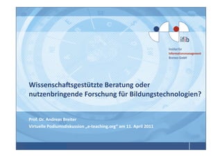 Wissenscha4sgestützte	
  Beratung	
  oder	
  
nutzenbringende	
  Forschung	
  für	
  Bildungstechnologien?	
  
                                                            	
  


Prof.	
  Dr.	
  Andreas	
  Breiter	
  
Virtuelle	
  Podiumsdiskussion	
  „e-­‐teaching.org“	
  am	
  11.	
  April	
  2011	
  



Prof.	
  Dr.	
  Andreas	
  Breiter	
  
 