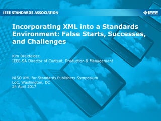 Incorporating XML into a Standards
Environment: False Starts, Successes,
and Challenges
Kim Breitfelder,
IEEE-SA Director of Content, Production & Management
NISO XML for Standards Publishers Symposium
LoC, Washington, DC
24 April 2017
 