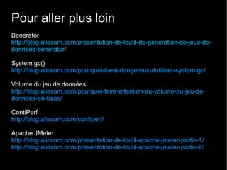 Pour aller plus loin
Benerator
http://blog.aliecom.com/presentation-de-loutil-de-generation-de-jeux-de-
donnees-benerator/

System.gc()
http://blog.aliecom.com/pourquoi-il-est-dangereux-dutiliser-system-gc/

Volume du jeu de données
http://blog.aliecom.com/pourquoi-faire-attention-au-volume-du-jeu-de-
donnees-en-base/

ContiPerf
http://blog.aliecom.com/contiperf/

Apache JMeter
http://blog.aliecom.com/presentation-de-loutil-apache-jmeter-partie-1/
http://blog.aliecom.com/presentation-de-loutil-apache-jmeter-partie-2/
 