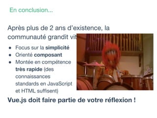 En conclusion...
Après plus de 2 ans d’existence, la
communauté grandit vite !
Vue.js doit faire partie de votre réflexion !
● Focus sur la simplicité
● Orienté composant
● Montée en compétence
très rapide (des
connaissances
standards en JavaScript
et HTML suffisent)
 