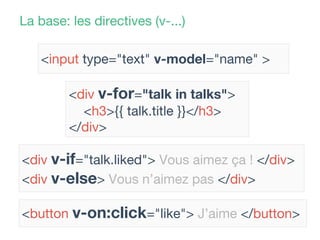 La base: les directives (v-...)
<input type="text" v-model="name" >
<button v-on:click="like"> J’aime </button>
<div v-if="talk.liked"> Vous aimez ça ! </div>
<div v-else> Vous n’aimez pas </div>
<div v-for="talk in talks">
<h3>{{ talk.title }}</h3>
</div>
 
