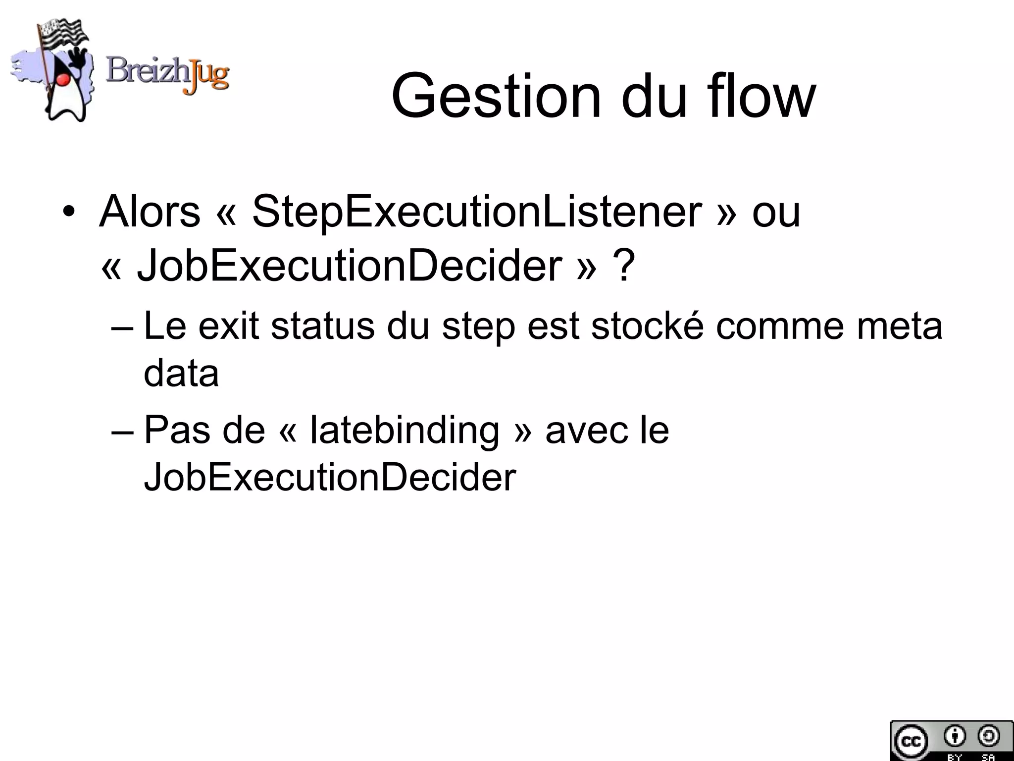 Gestion du flow
       • Alors « StepExecutionListener » ou
         « JobExecutionDecider » ?
              – Le exit status du step est stocké comme meta
                data
              – Pas de « latebinding » avec le
                JobExecutionDecider




Copyright © BreizhJug
 