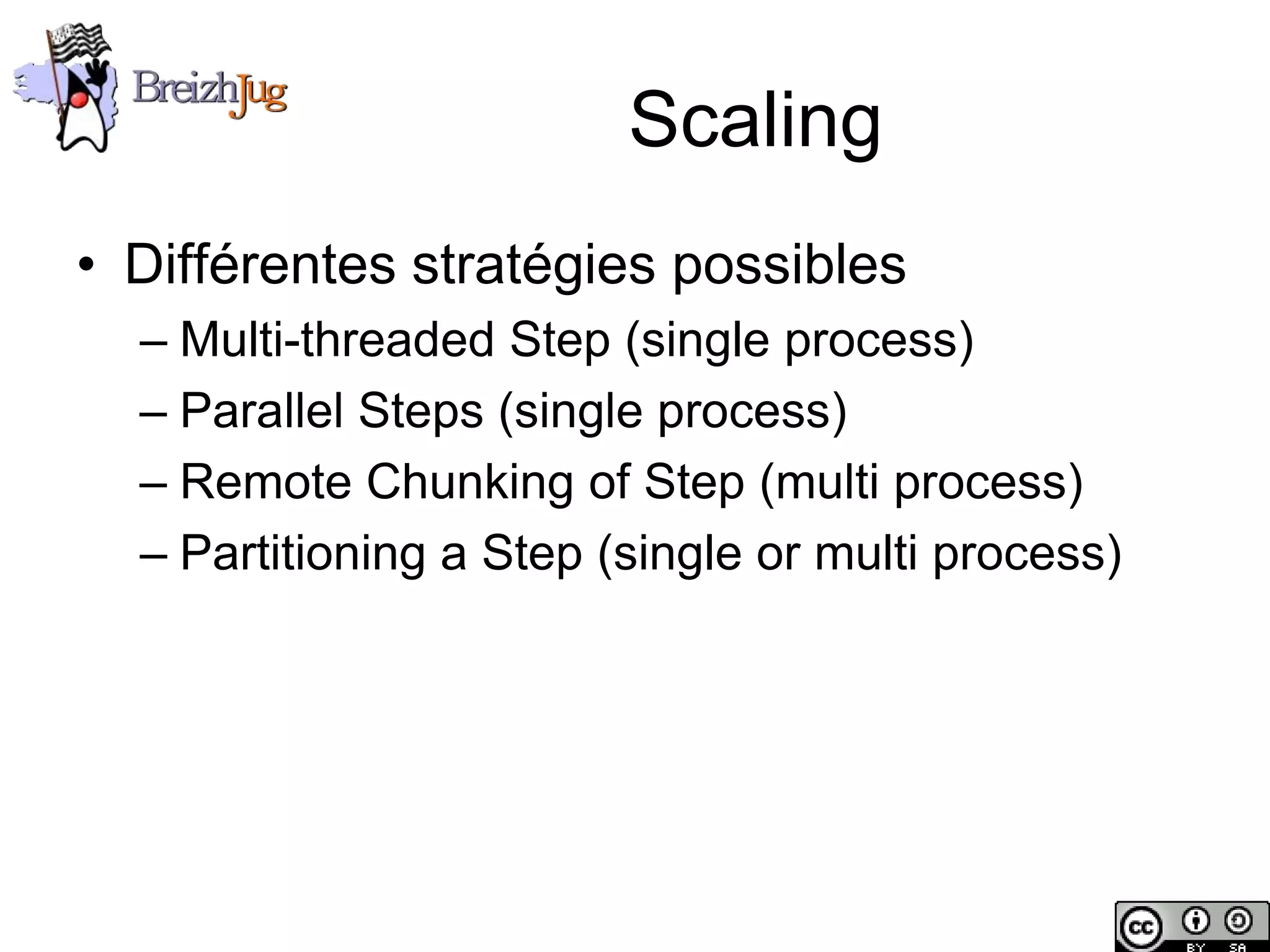 Scaling
       • Différentes stratégies possibles
              – Multi-threaded Step (single process)
              – Parallel Steps (single process)
              – Remote Chunking of Step (multi process)
              – Partitioning a Step (single or multi process)




Copyright © BreizhJug
 
