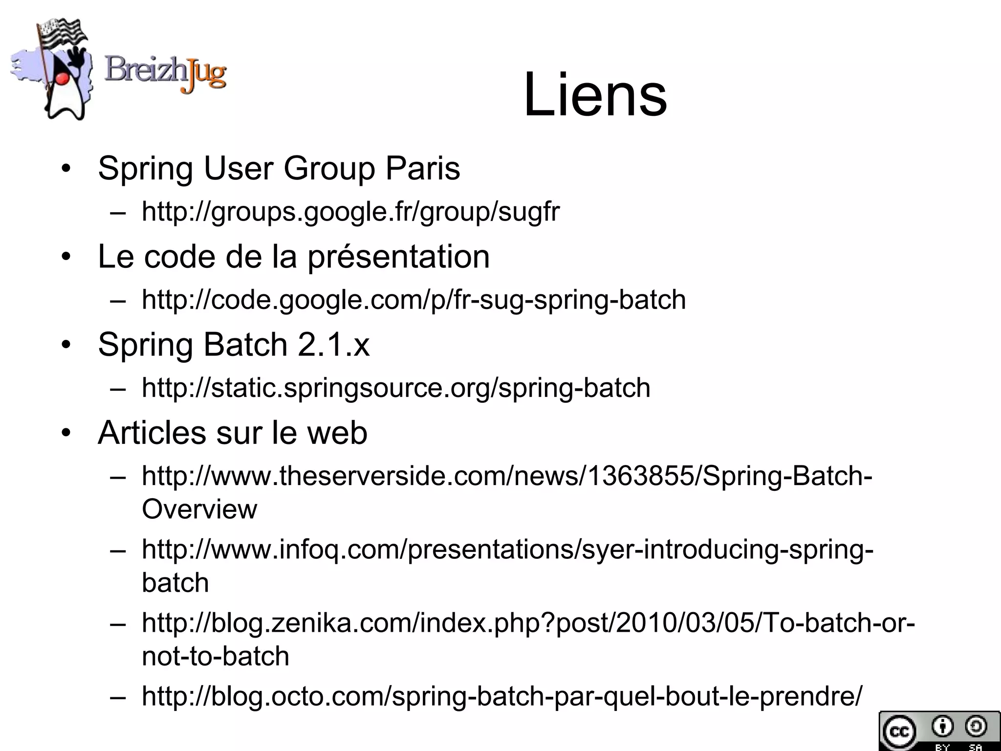 Liens
       • Spring User Group Paris
              – http://groups.google.fr/group/sugfr
       • Le code de la présentation
              – http://code.google.com/p/fr-sug-spring-batch
       • Spring Batch 2.1.x
              – http://static.springsource.org/spring-batch
       • Articles sur le web
              – http://www.theserverside.com/news/1363855/Spring-Batch-
                Overview
              – http://www.infoq.com/presentations/syer-introducing-spring-
                batch
              – http://blog.zenika.com/index.php?post/2010/03/05/To-batch-or-
                not-to-batch
              – http://blog.octo.com/spring-batch-par-quel-bout-le-prendre/
Copyright © BreizhJug
 