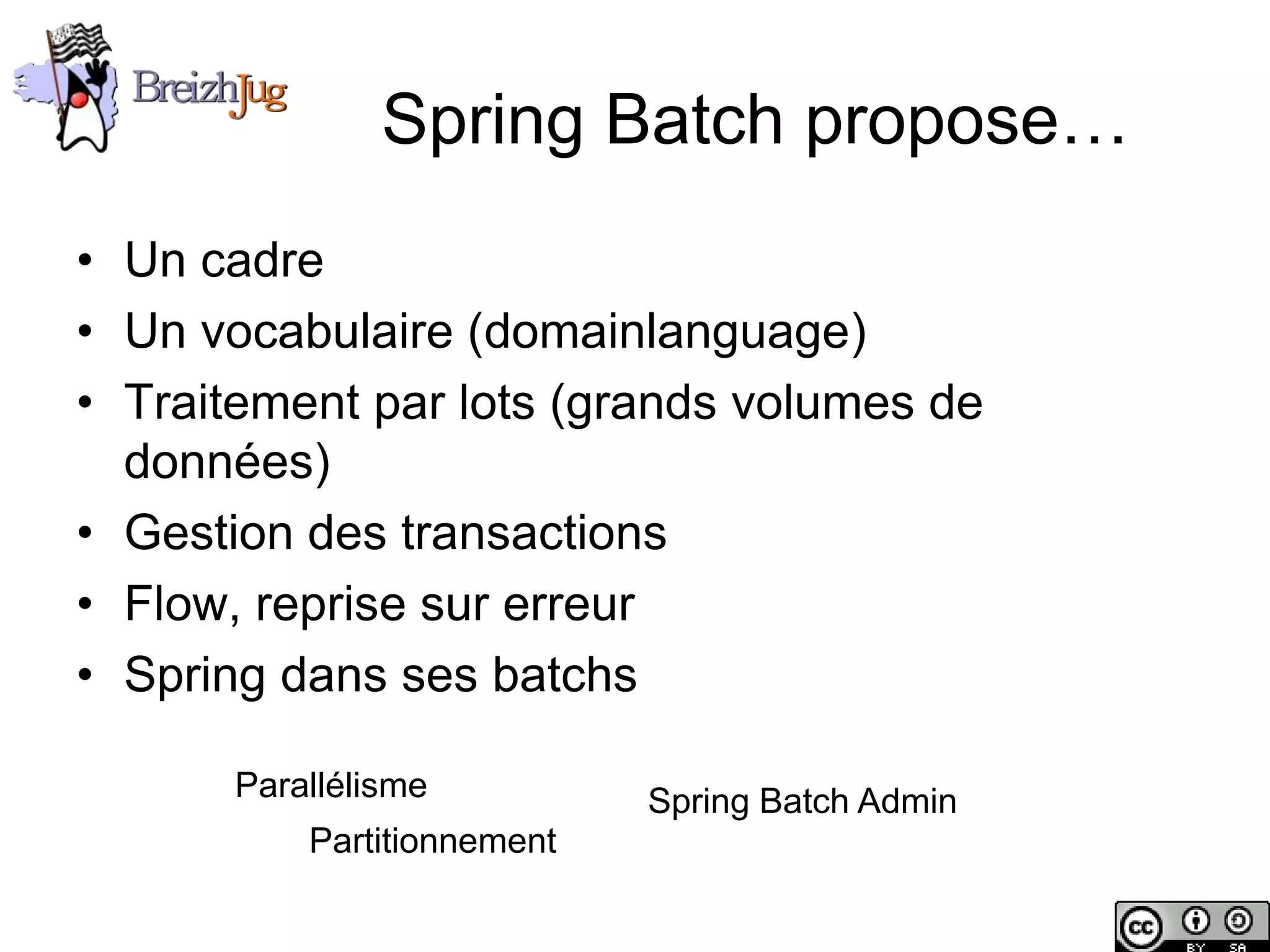 Spring Batch propose…
       • Un cadre
       • Un vocabulaire (domainlanguage)
       • Traitement par lots (grands volumes de
         données)
       • Gestion des transactions
       • Flow, reprise sur erreur
       • Spring dans ses batchs

                        Parallélisme          Spring Batch Admin
                            Partitionnement

Copyright © BreizhJug
 