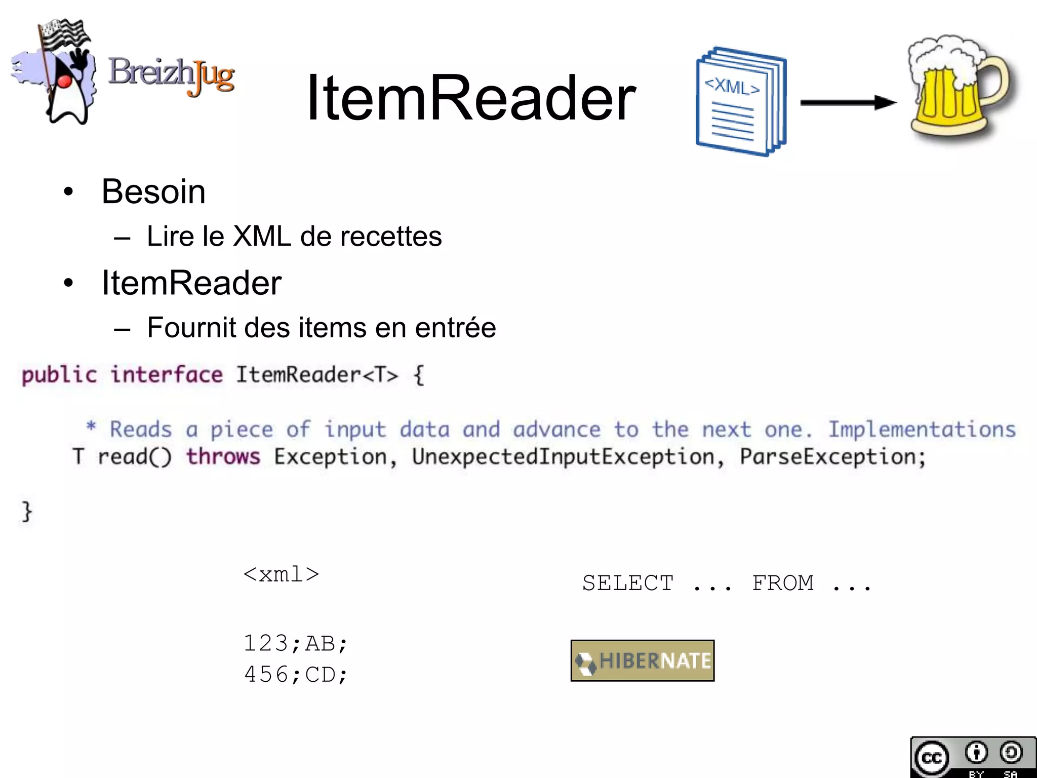 ItemReader
       • Besoin
              – Lire le XML de recettes
       • ItemReader
              – Fournit des items en entrée




                        <xml>                 SELECT ... FROM ...

                        123;AB;
                        456;CD;


Copyright © BreizhJug
 