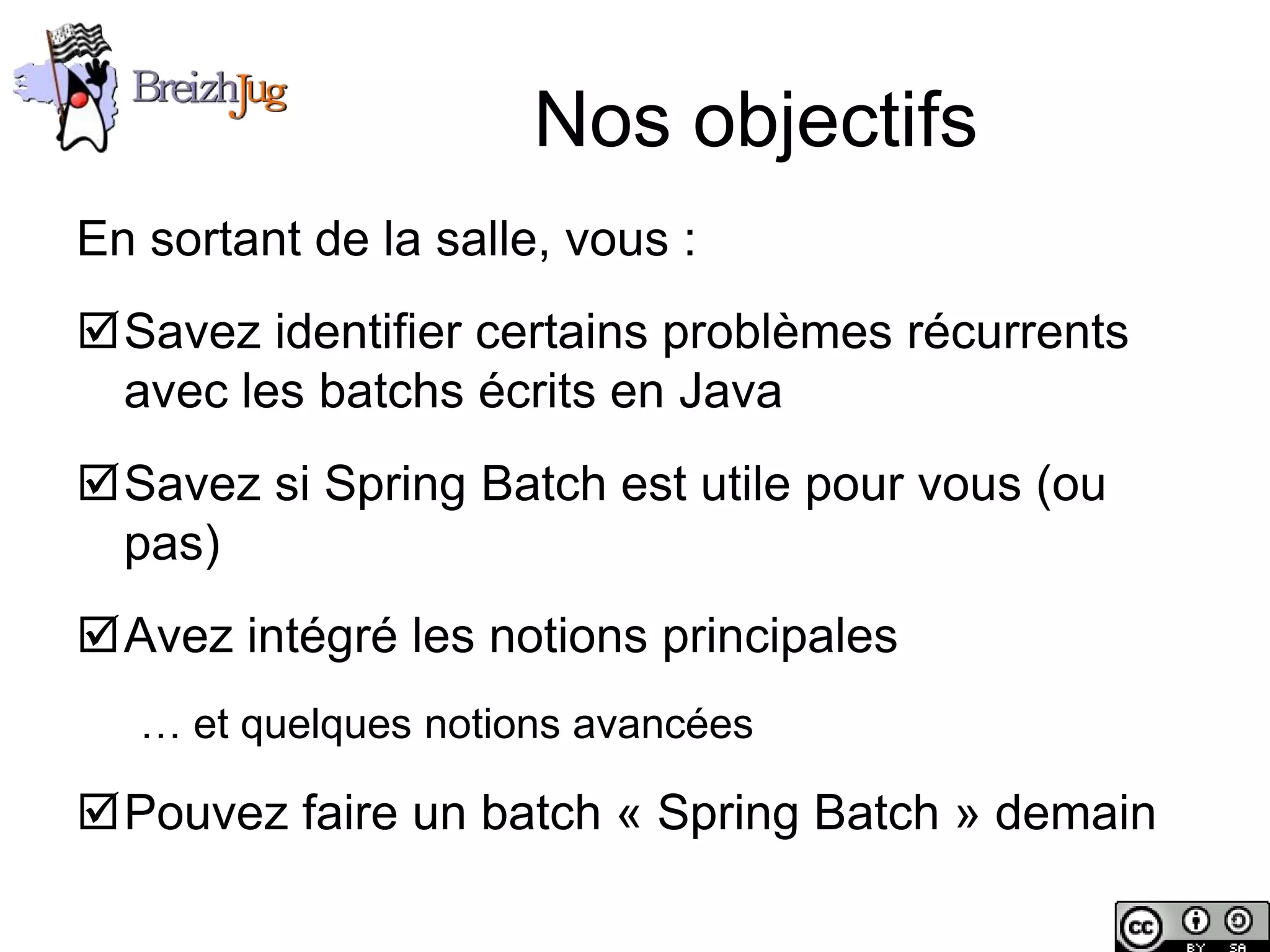 Nos objectifs
       En sortant de la salle, vous :
       Savez identifier certains problèmes récurrents
        avec les batchs écrits en Java
       Savez si Spring Batch est utile pour vous (ou
        pas)
       Avez intégré les notions principales
              … et quelques notions avancées

       Pouvez faire un batch « Spring Batch » demain

Copyright © BreizhJug
 