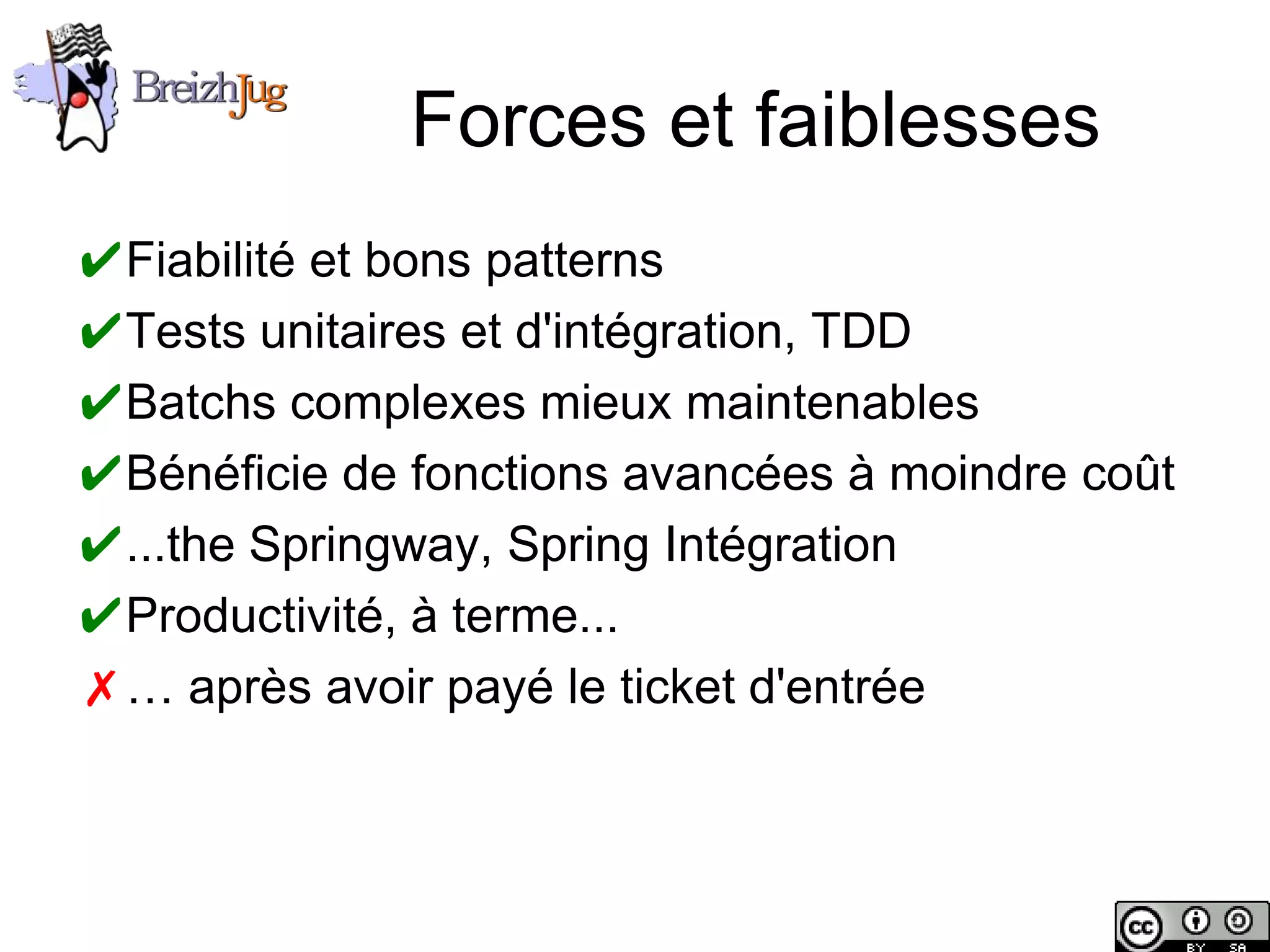 Forces et faiblesses
       ✔Fiabilité et bons patterns
       ✔Tests unitaires et d'intégration, TDD
       ✔Batchs complexes mieux maintenables
       ✔Bénéficie de fonctions avancées à moindre coût
       ✔...the Springway, Spring Intégration
       ✔Productivité, à terme...
       ✗… après avoir payé le ticket d'entrée



Copyright © BreizhJug
 