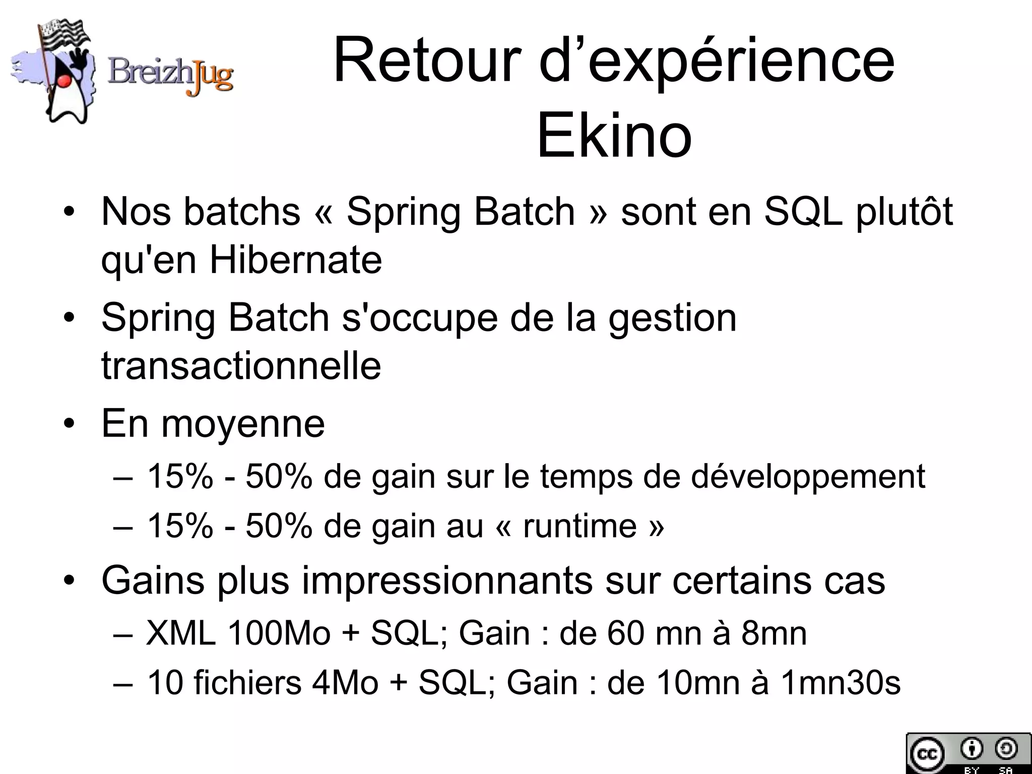 Retour d’expérience
                                  Ekino
       • Nos batchs « Spring Batch » sont en SQL plutôt
         qu'en Hibernate
       • Spring Batch s'occupe de la gestion
         transactionnelle
       • En moyenne
              – 15% - 50% de gain sur le temps de développement
              – 15% - 50% de gain au « runtime »
       • Gains plus impressionnants sur certains cas
              – XML 100Mo + SQL; Gain : de 60 mn à 8mn
              – 10 fichiers 4Mo + SQL; Gain : de 10mn à 1mn30s

Copyright © BreizhJug
 