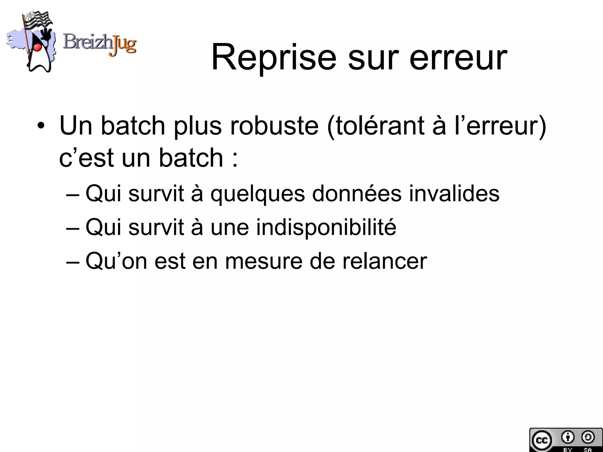 Reprise sur erreur
       • Un batch plus robuste (tolérant à l’erreur)
         c’est un batch :
              – Qui survit à quelques données invalides
              – Qui survit à une indisponibilité
              – Qu’on est en mesure de relancer




Copyright © BreizhJug
 