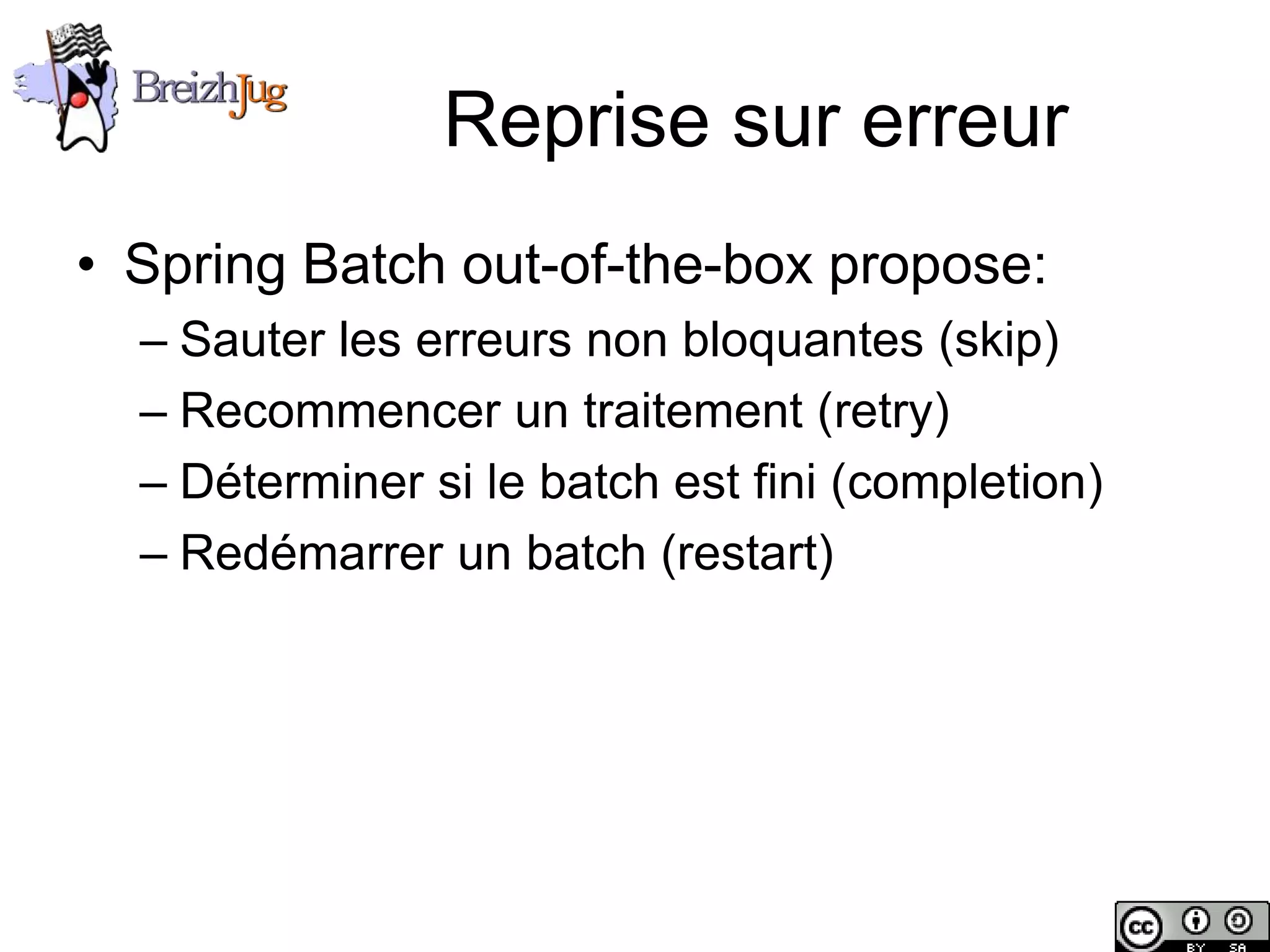 Reprise sur erreur
       • Spring Batch out-of-the-box propose:
              – Sauter les erreurs non bloquantes (skip)
              – Recommencer un traitement (retry)
              – Déterminer si le batch est fini (completion)
              – Redémarrer un batch (restart)




Copyright © BreizhJug
 