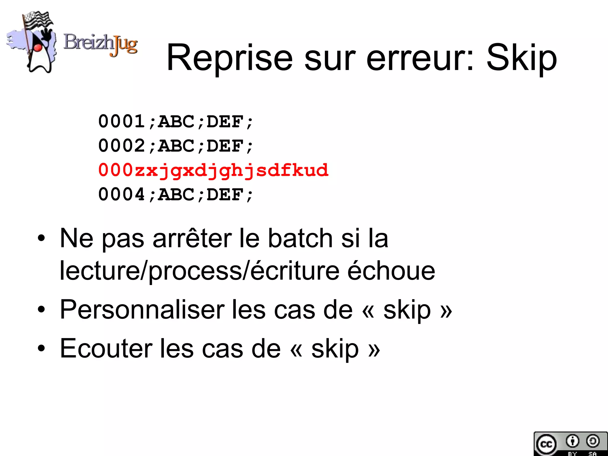 Reprise sur erreur: Skip
                        0001;ABC;DEF;
                        0002;ABC;DEF;
                        000zxjgxdjghjsdfkud
                        0004;ABC;DEF;

       • Ne pas arrêter le batch si la
         lecture/process/écriture échoue
       • Personnaliser les cas de « skip »
       • Ecouter les cas de « skip »


Copyright © BreizhJug
 