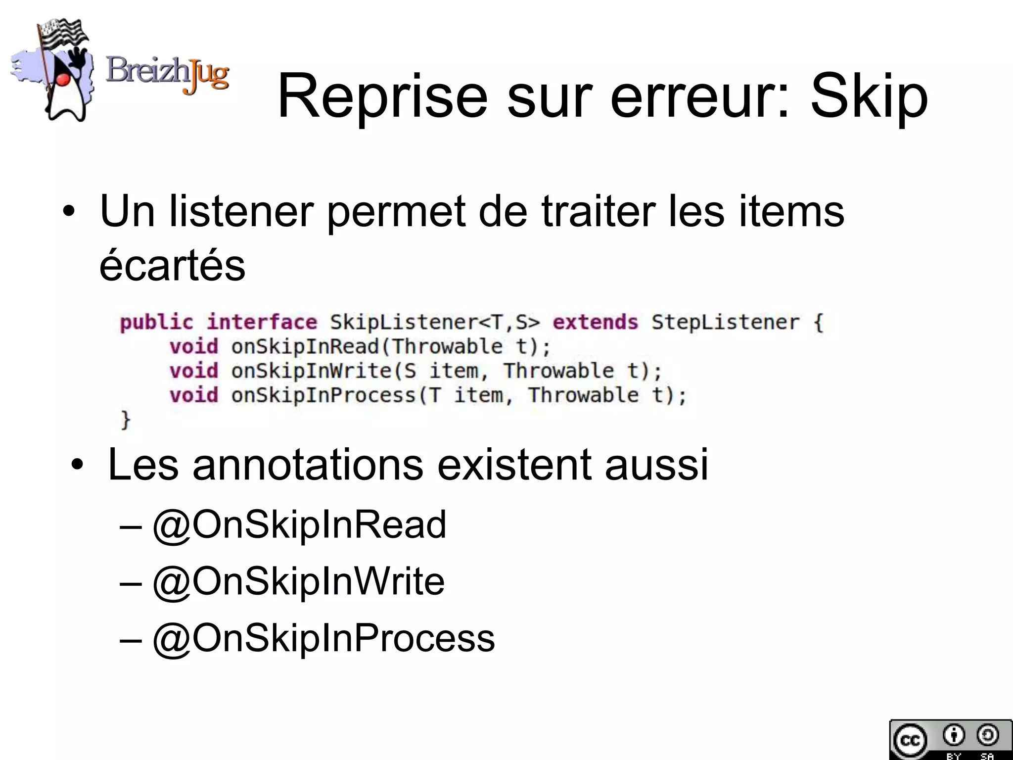 Reprise sur erreur: Skip
       • Un listener permet de traiter les items
         écartés



        • Les annotations existent aussi
                – @OnSkipInRead
                – @OnSkipInWrite
                – @OnSkipInProcess

Copyright © BreizhJug
 