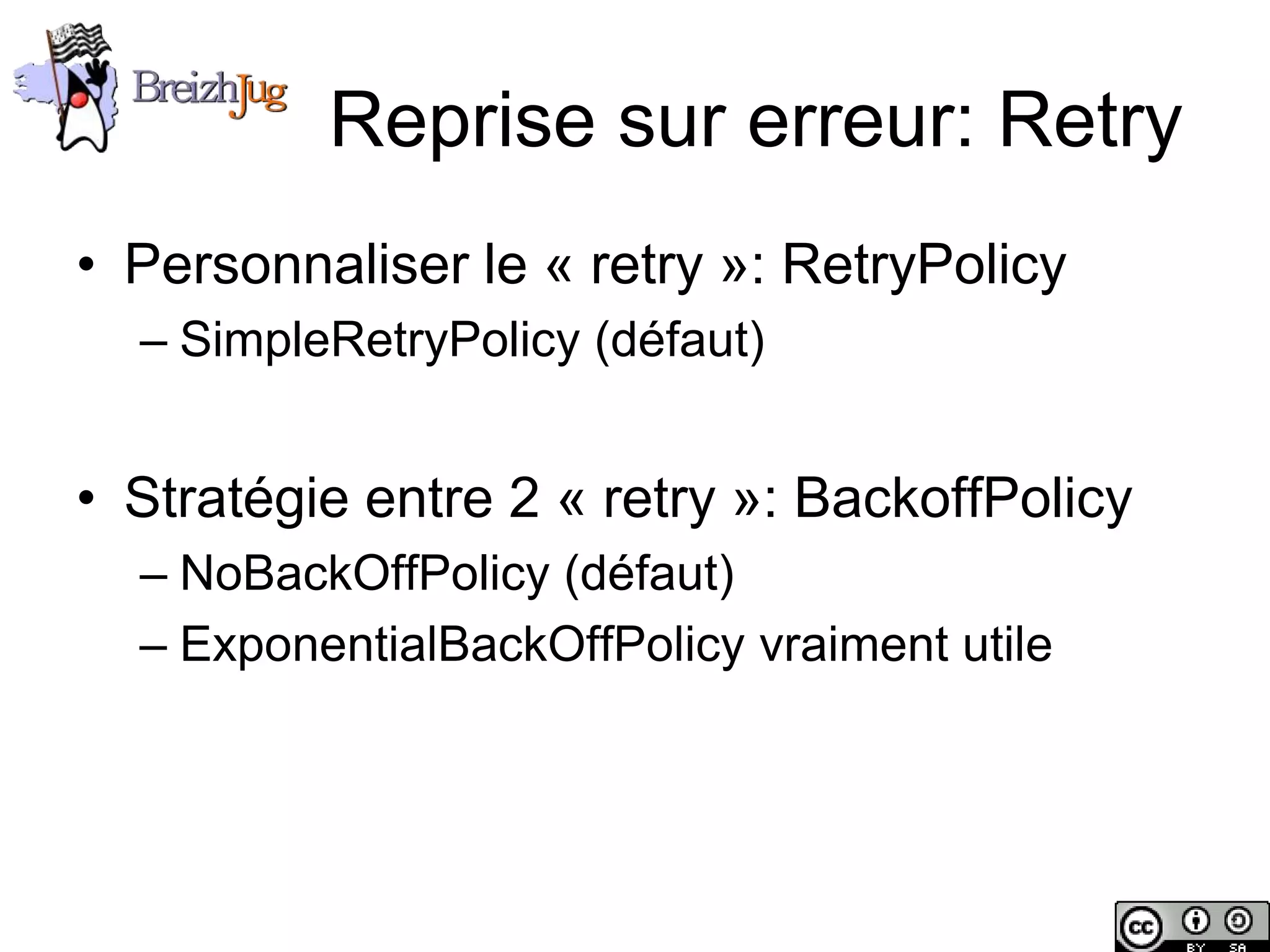 Reprise sur erreur: Retry
       • Personnaliser le « retry »: RetryPolicy
              – SimpleRetryPolicy (défaut)


       • Stratégie entre 2 « retry »: BackoffPolicy
              – NoBackOffPolicy (défaut)
              – ExponentialBackOffPolicy vraiment utile




Copyright © BreizhJug
 
