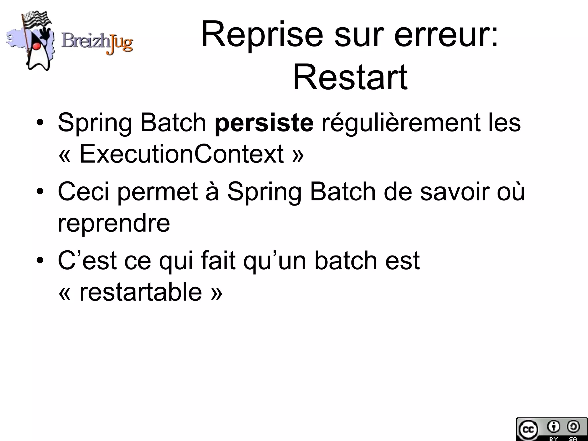 Reprise sur erreur:
                             Restart
       • Spring Batch persiste régulièrement les
         « ExecutionContext »
       • Ceci permet à Spring Batch de savoir où
         reprendre
       • C’est ce qui fait qu’un batch est
         « restartable »




Copyright © BreizhJug
 
