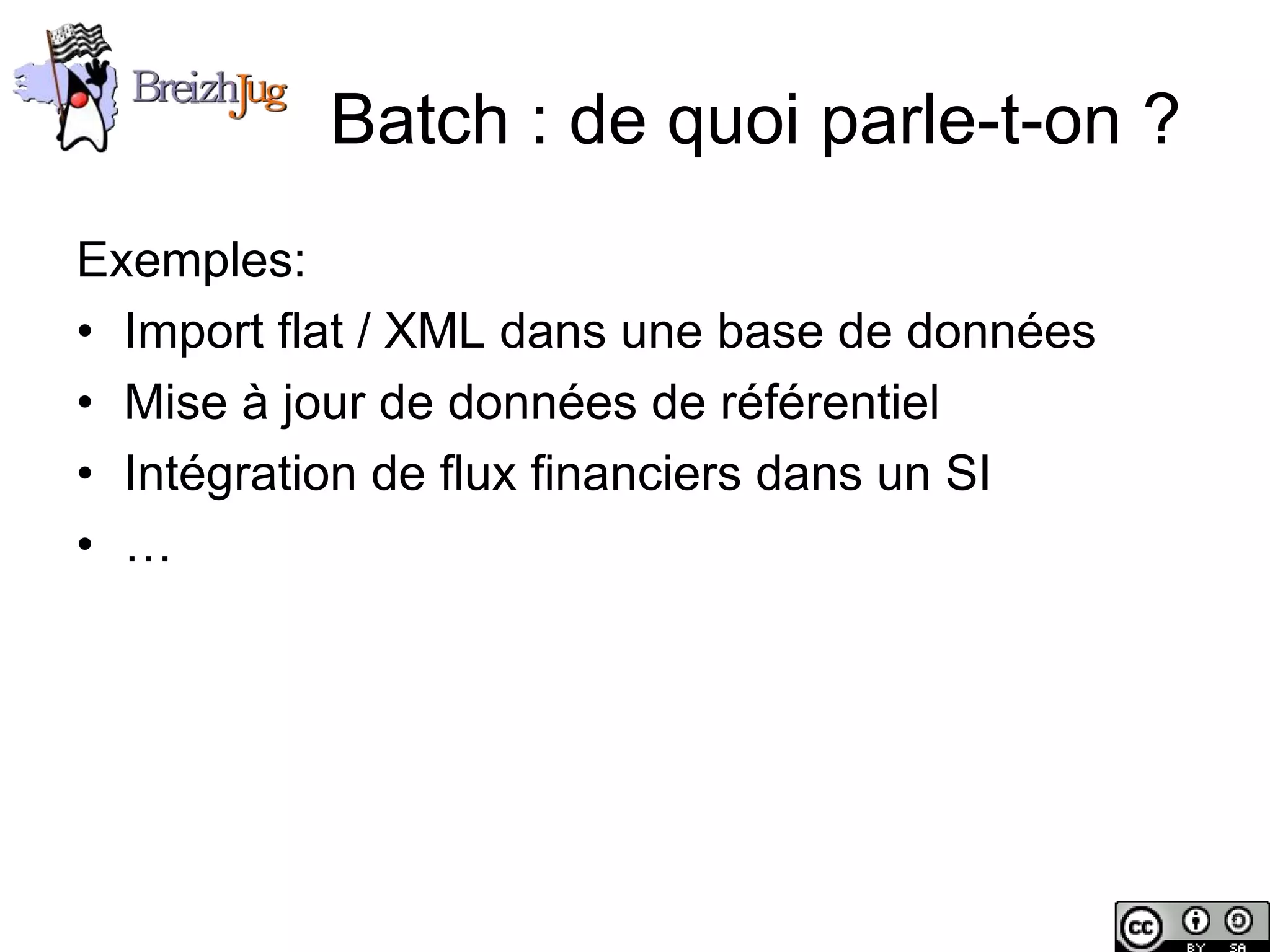 Batch : de quoi parle-t-on ?
       Exemples:
       • Import flat / XML dans une base de données
       • Mise à jour de données de référentiel
       • Intégration de flux financiers dans un SI
       • …




Copyright © BreizhJug
 