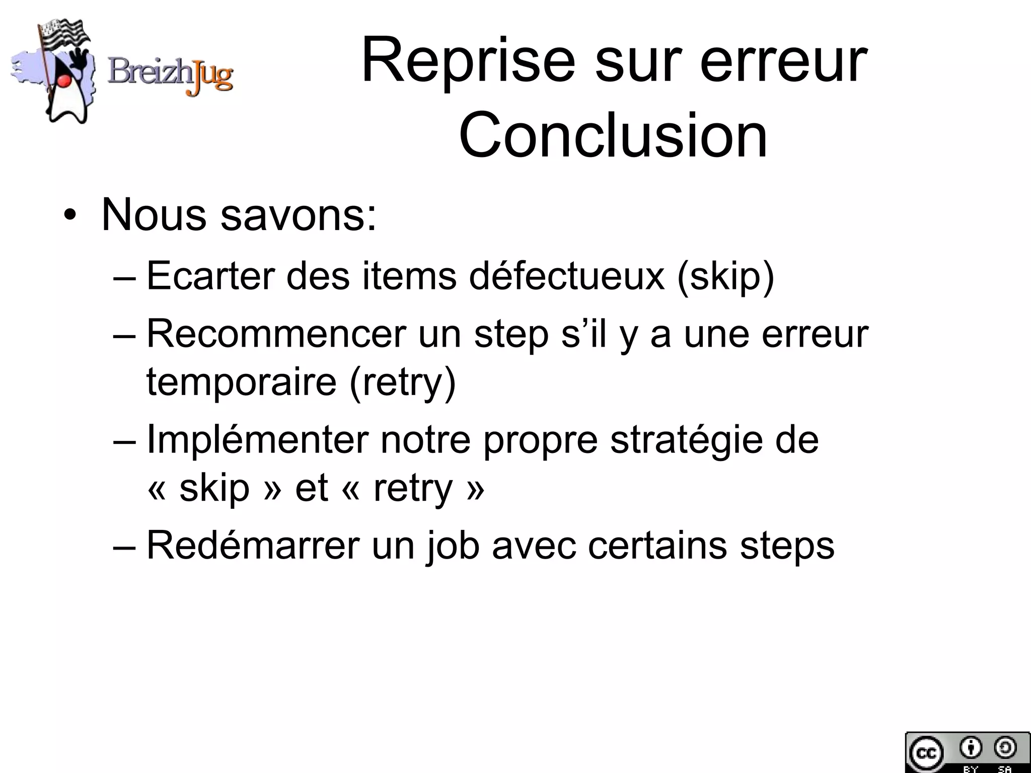 Reprise sur erreur
                             Conclusion
       • Nous savons:
              – Ecarter des items défectueux (skip)
              – Recommencer un step s’il y a une erreur
                temporaire (retry)
              – Implémenter notre propre stratégie de
                « skip » et « retry »
              – Redémarrer un job avec certains steps




Copyright © BreizhJug
 