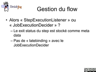 Gestion du flow
       • Alors « StepExecutionListener » ou
         « JobExecutionDecider » ?
              – Le exit status du step est stocké comme meta
                data
              – Pas de « latebinding » avec le
                JobExecutionDecider




Copyright © BreizhJug
 