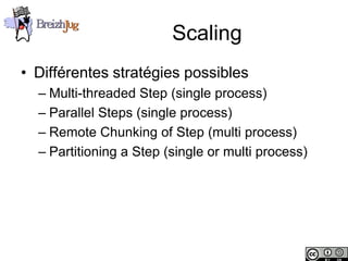 Scaling
       • Différentes stratégies possibles
              – Multi-threaded Step (single process)
              – Parallel Steps (single process)
              – Remote Chunking of Step (multi process)
              – Partitioning a Step (single or multi process)




Copyright © BreizhJug
 