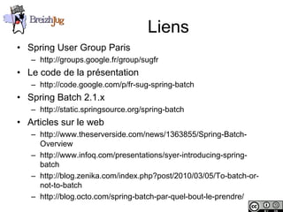 Liens
       • Spring User Group Paris
              – http://groups.google.fr/group/sugfr
       • Le code de la présentation
              – http://code.google.com/p/fr-sug-spring-batch
       • Spring Batch 2.1.x
              – http://static.springsource.org/spring-batch
       • Articles sur le web
              – http://www.theserverside.com/news/1363855/Spring-Batch-
                Overview
              – http://www.infoq.com/presentations/syer-introducing-spring-
                batch
              – http://blog.zenika.com/index.php?post/2010/03/05/To-batch-or-
                not-to-batch
              – http://blog.octo.com/spring-batch-par-quel-bout-le-prendre/
Copyright © BreizhJug
 