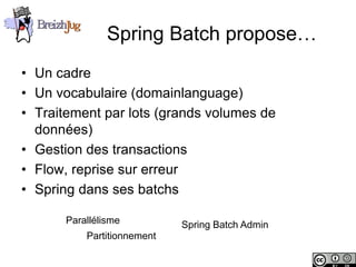 Spring Batch propose…
       • Un cadre
       • Un vocabulaire (domainlanguage)
       • Traitement par lots (grands volumes de
         données)
       • Gestion des transactions
       • Flow, reprise sur erreur
       • Spring dans ses batchs

                        Parallélisme          Spring Batch Admin
                            Partitionnement

Copyright © BreizhJug
 