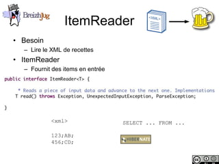 ItemReader
       • Besoin
              – Lire le XML de recettes
       • ItemReader
              – Fournit des items en entrée




                        <xml>                 SELECT ... FROM ...

                        123;AB;
                        456;CD;


Copyright © BreizhJug
 