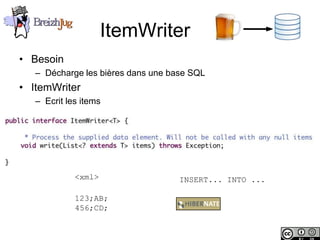 ItemWriter
       • Besoin
              – Décharge les bières dans une base SQL
       • ItemWriter
              – Ecrit les items




                        <xml>                  INSERT... INTO ...

                        123;AB;
                        456;CD;


Copyright © BreizhJug
 