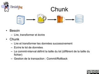 Chunk


       • Besoin
              – Lire, transformer et écrire
       • Chunk
              – Lire et transformer les données successivement
              – Ecrire le lot de données
              – Le commit-interval définit la taille du lot (différent de la taille du
                fichier)
              – Gestion de la transaction : Commit/Rollback



Copyright © BreizhJug
 